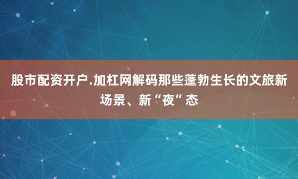 股市配资开户.加杠网解码那些蓬勃生长的文旅新场景、新“夜”态