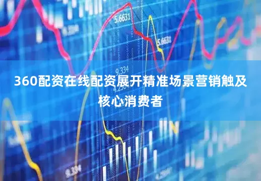 360配资在线配资展开精准场景营销触及核心消费者