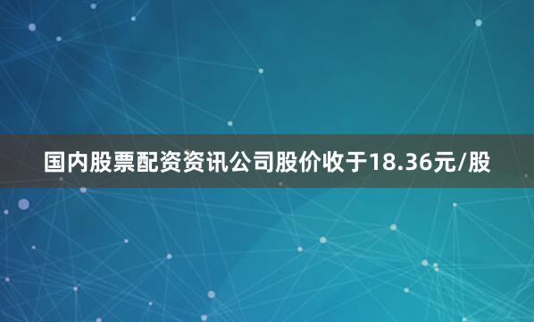 国内股票配资资讯公司股价收于18.36元/股