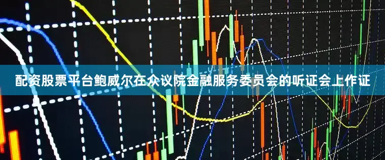 配资股票平台鲍威尔在众议院金融服务委员会的听证会上作证