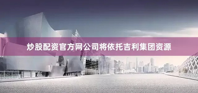 炒股配资官方网公司将依托吉利集团资源