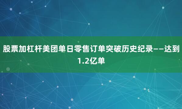 股票加杠杆美团单日零售订单突破历史纪录——达到1.2亿单