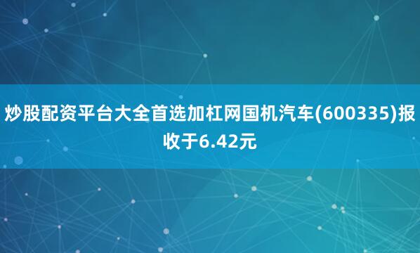 炒股配资平台大全首选加杠网国机汽车(600335)报收于6.42元