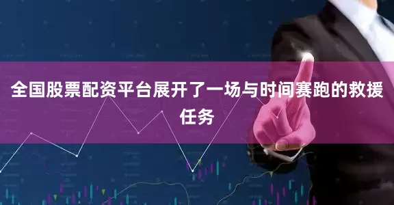 全国股票配资平台展开了一场与时间赛跑的救援任务