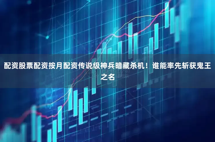 配资股票配资按月配资传说级神兵暗藏杀机！谁能率先斩获鬼王之名