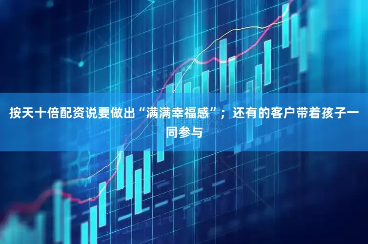 按天十倍配资说要做出“满满幸福感”；还有的客户带着孩子一同参与