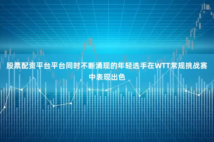 股票配资平台平台同时不断涌现的年轻选手在WTT常规挑战赛中表现出色