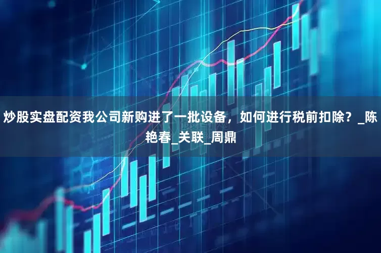 炒股实盘配资我公司新购进了一批设备，如何进行税前扣除？_陈艳春_关联_周鼎