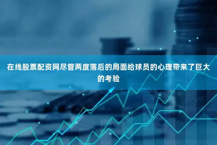 在线股票配资网尽管两度落后的局面给球员的心理带来了巨大的考验
