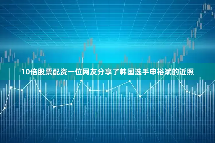 10倍股票配资一位网友分享了韩国选手申裕斌的近照