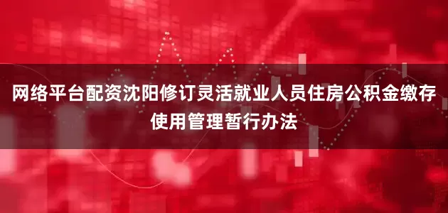 网络平台配资沈阳修订灵活就业人员住房公积金缴存使用管理暂行办法