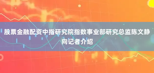 股票金融配资中指研究院指数事业部研究总监陈文静向记者介绍