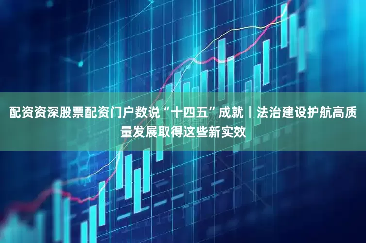 配资资深股票配资门户数说“十四五”成就丨法治建设护航高质量发展取得这些新实效