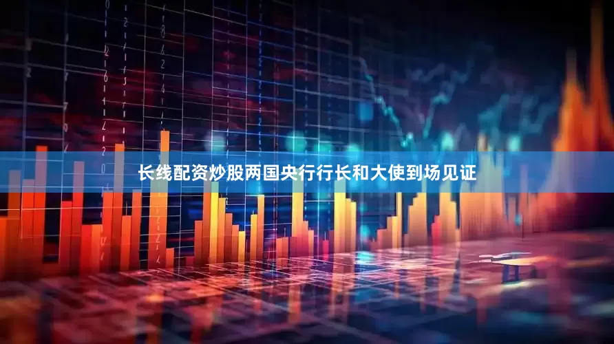 长线配资炒股两国央行行长和大使到场见证