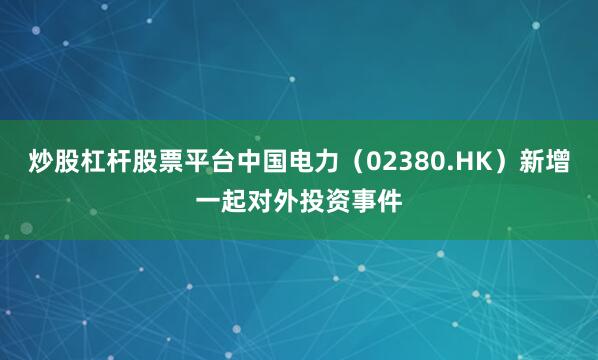 炒股杠杆股票平台中国电力（02380.HK）新增一起对外投资事件