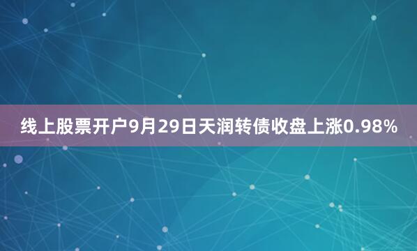 线上股票开户9月29日天润转债收盘上涨0.98%