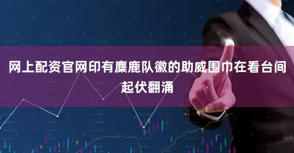 网上配资官网印有麋鹿队徽的助威围巾在看台间起伏翻涌